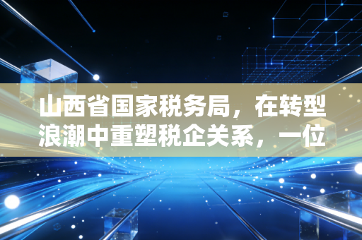 山西省国家税务局,在转型浪潮中重塑税企关系,一位老会计的观察与思考
