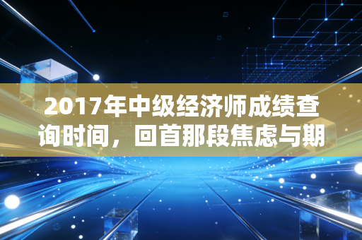 2017年中级经济师成绩查询时间,回首那段焦虑与期待交织的日子,聊聊考证背后的职场真相