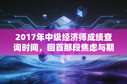 2017年中级经济师成绩查询时间,回首那段焦虑与期待交织的日子,聊聊考证背后的职场真相