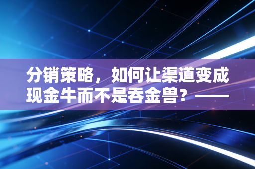 分销策略，如何让渠道变成现金牛而不是吞金兽？——一个注会人的深度思考