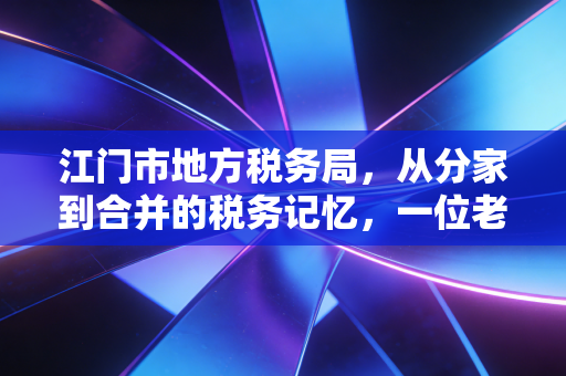 江门市地方税务局,从分家到合并的税务记忆,一位老注会眼中的江门税改变迁史