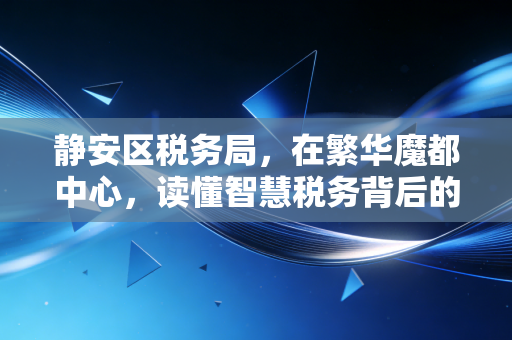 静安区税务局,在繁华魔都中心,读懂智慧税务背后的温度与效率