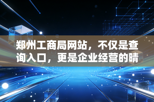 郑州工商局网站,不仅是查询入口,更是企业经营的晴雨表与避雷针
