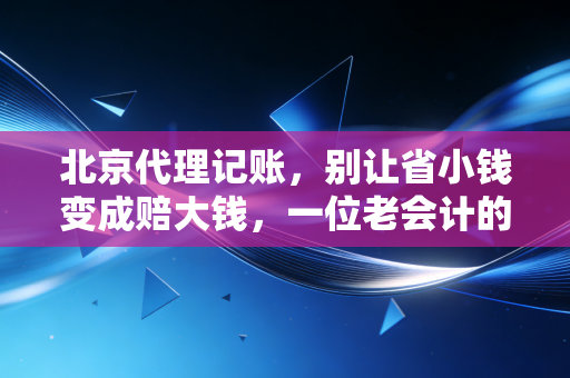 北京代理记账,别让省小钱变成赔大钱,一位老会计的掏心窝子话