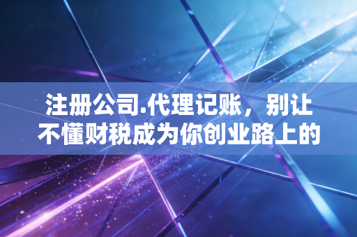 注册公司.代理记账,别让不懂财税成为你创业路上的第一块绊脚石