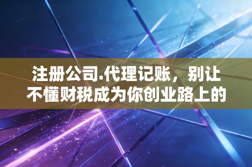 注册公司.代理记账,别让不懂财税成为你创业路上的第一块绊脚石