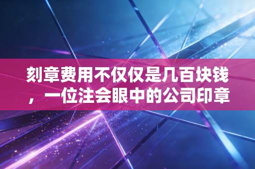 刻章费用不仅仅是几百块钱,一位注会眼中的公司印章管理与创业避坑指南