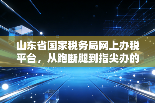 山东省国家税务局网上办税平台,从跑断腿到指尖办的税务进化论
