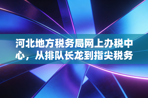 河北地方税务局网上办税中心，从排队长龙到指尖税务的进阶之路