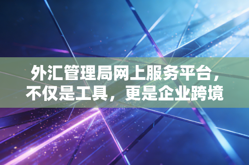 外汇管理局网上服务平台,不仅是工具,更是企业跨境资金合规的生命线