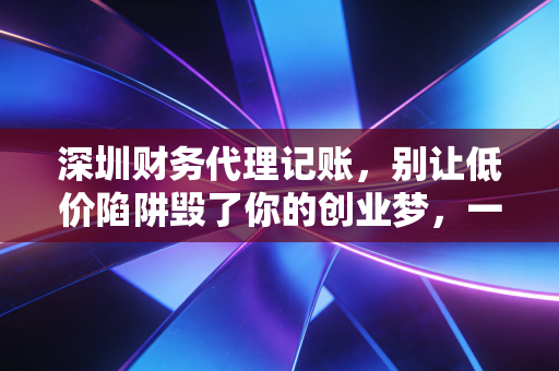 深圳财务代理记账,别让低价陷阱毁了你的创业梦,一位注会老师的真心话