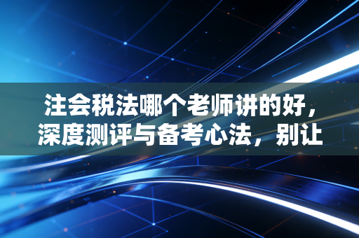 注会税法哪个老师讲的好,深度测评与备考心法,别让碎法磨灭你的热情