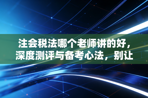 注会税法哪个老师讲的好,深度测评与备考心法,别让碎法磨灭你的热情