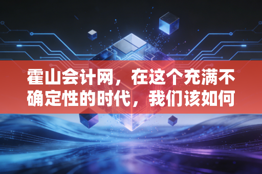 霍山会计网,在这个充满不确定性的时代,我们该如何守护企业的钱袋子?——聊聊中小企业的财务合规与数字化转型