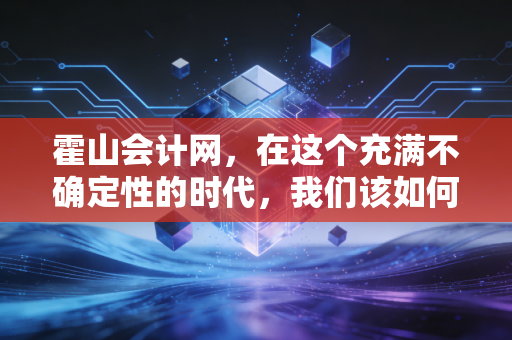 霍山会计网,在这个充满不确定性的时代,我们该如何守护企业的钱袋子?——聊聊中小企业的财务合规与数字化转型