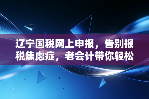 辽宁国税网上申报,告别报税焦虑症,老会计带你轻松搞定每月那几天