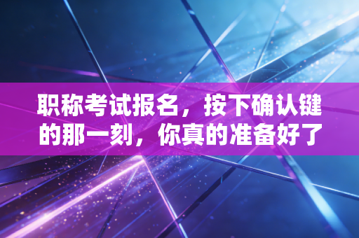 职称考试报名,按下确认键的那一刻,你真的准备好了吗?