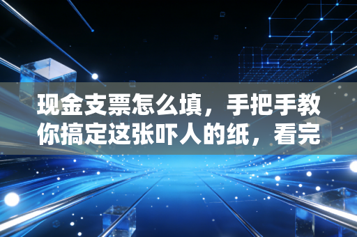 现金支票怎么填,手把手教你搞定这张吓人的纸,看完谁都能上手