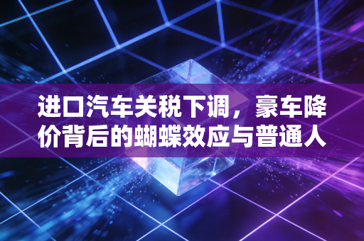进口汽车关税下调,豪车降价背后的蝴蝶效应与普通人的账本