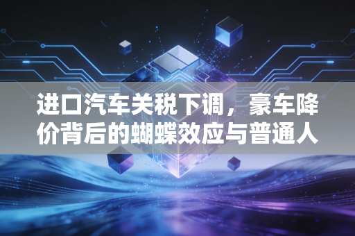 进口汽车关税下调,豪车降价背后的蝴蝶效应与普通人的账本