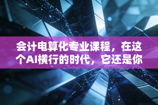 会计电算化专业课程,在这个AI横行的时代,它还是你的铁饭碗吗?