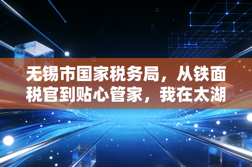 无锡市国家税务局,从铁面税官到贴心管家,我在太湖之滨见证的税务服务进化论