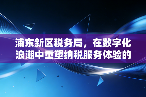 浦东新区税务局,在数字化浪潮中重塑纳税服务体验的温情与变革