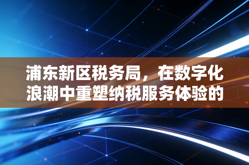 浦东新区税务局,在数字化浪潮中重塑纳税服务体验的温情与变革