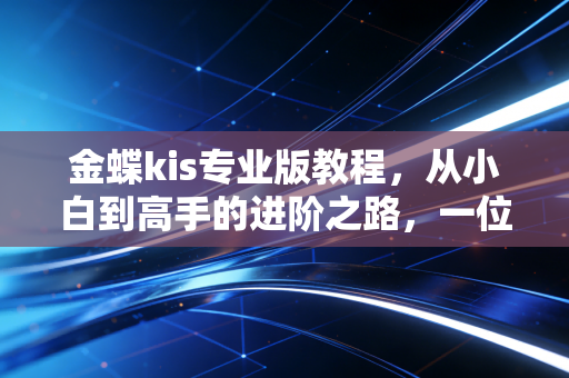 金蝶kis专业版教程,从小白到高手的进阶之路,一位注会师的实操心得