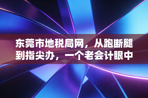 东莞市地税局网，从跑断腿到指尖办，一个老会计眼中的办税变迁与实战心得