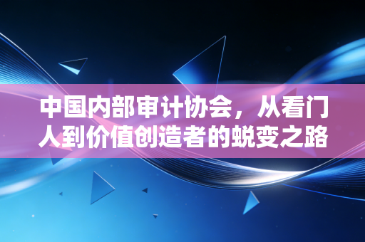 中国内部审计协会,从看门人到价值创造者的蜕变之路