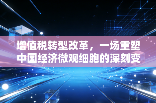 增值税转型改革,一场重塑中国经济微观细胞的深刻变革