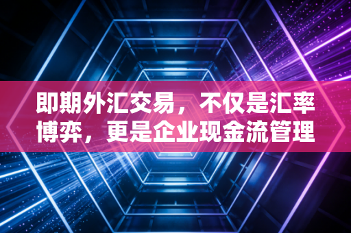 即期外汇交易，不仅是汇率博弈，更是企业现金流管理的必修课