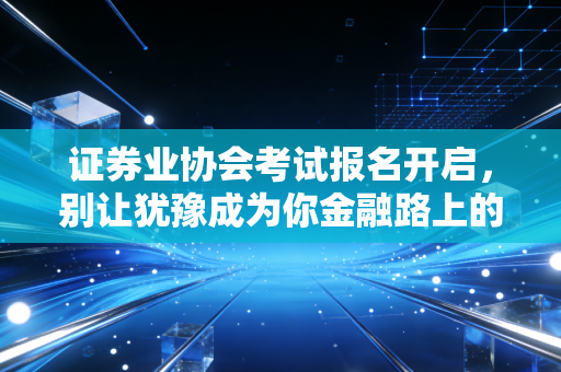 证券业协会考试报名开启,别让犹豫成为你金融路上的绊脚石,聊聊这张证书的真实含金量