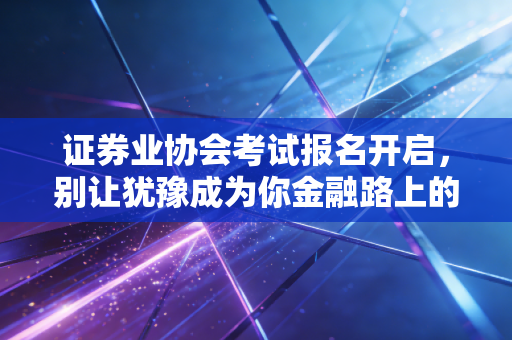 证券业协会考试报名开启,别让犹豫成为你金融路上的绊脚石,聊聊这张证书的真实含金量
