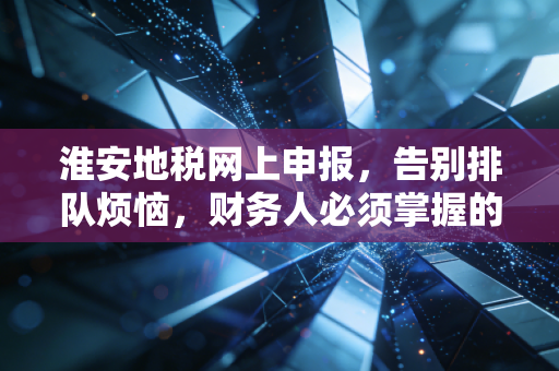 淮安地税网上申报,告别排队烦恼,财务人必须掌握的指尖生存法则