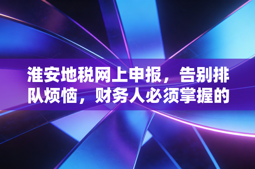 淮安地税网上申报，告别排队烦恼，财务人必须掌握的指尖生存法则