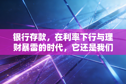 银行存款，在利率下行与理财暴雷的时代，它还是我们最稳的压舱石吗？