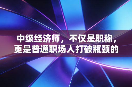 中级经济师，不仅是职称，更是普通职场人打破瓶颈的那把金钥匙