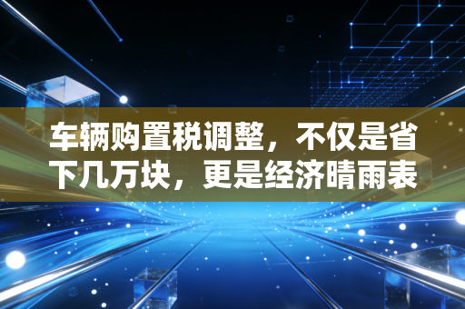 车辆购置税调整,不仅是省下几万块,更是经济晴雨表下的财富博弈