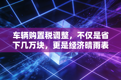 车辆购置税调整,不仅是省下几万块,更是经济晴雨表下的财富博弈