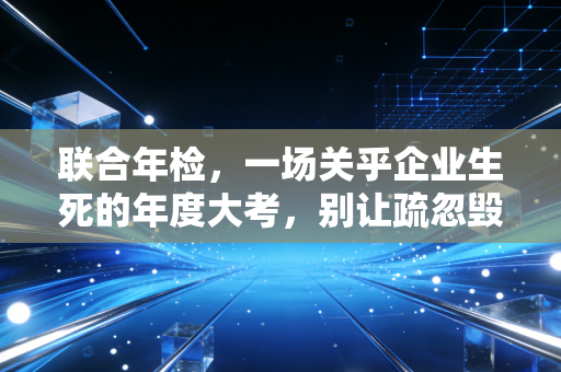联合年检，一场关乎企业生死的年度大考，别让疏忽毁了你的信用招牌