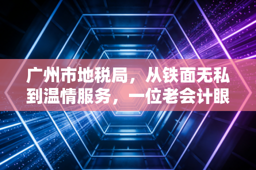 广州市地税局,从铁面无私到温情服务,一位老会计眼中的羊城税改变迁