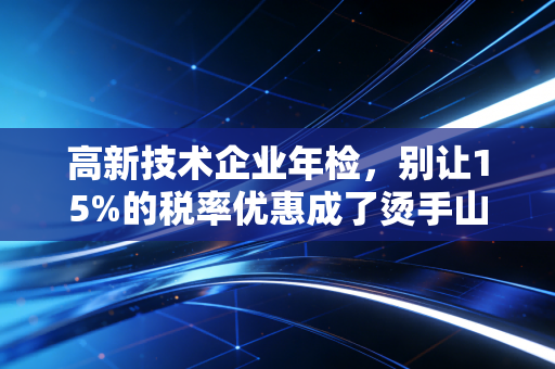 高新技术企业年检,别让15%的税率优惠成了烫手山芋——一位注会眼中的生死劫