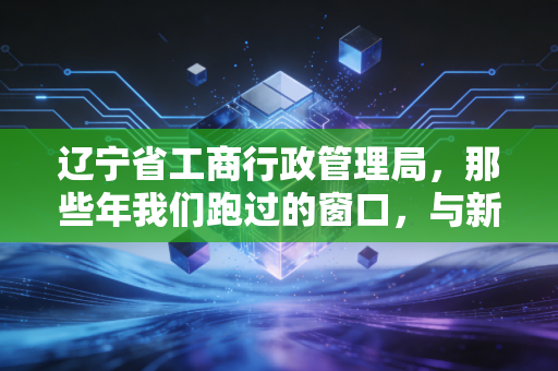 辽宁省工商行政管理局,那些年我们跑过的窗口,与新时代下的合规启示