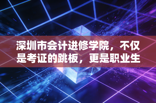 深圳市会计进修学院,不仅是考证的跳板,更是职业生涯的避风港