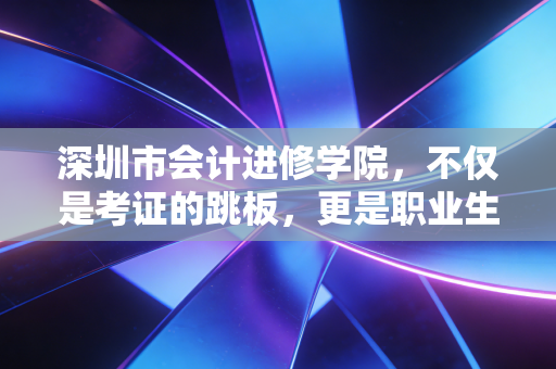 深圳市会计进修学院，不仅是考证的跳板，更是职业生涯的避风港