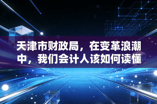 天津市财政局,在变革浪潮中,我们会计人该如何读懂这座城市的经济脉搏?