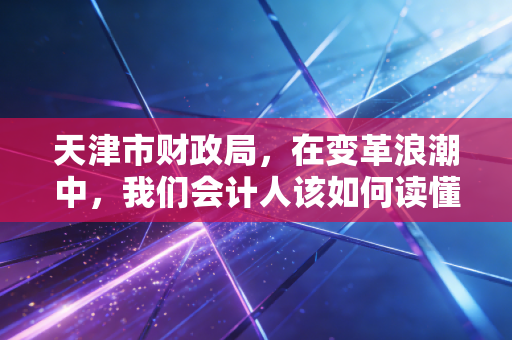 天津市财政局,在变革浪潮中,我们会计人该如何读懂这座城市的经济脉搏?