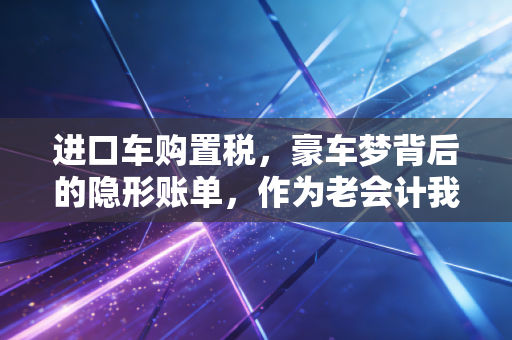 进口车购置税,豪车梦背后的隐形账单,作为老会计我想跟你聊聊这笔钱该怎么算